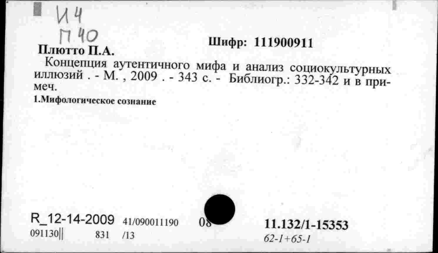 ﻿п	Шифр: Ш900911
Плютто П.А.
Концепция аутентичного мифа и анализ социок иллюзии . - М. , 2009 . - 343 с. - Библиогр.: 332-34 меч.
1-Мифологическое сознание
Р_12-14-2009 41/0900Ш90
091130Ц	831 /13
11.132/1-15353
62-1+65-1